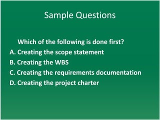 Sample Questions

   Which of the following is done first?
A. Creating the scope statement
B. Creating the WBS
C. Creating the requirements documentation
D. Creating the project charter
 
