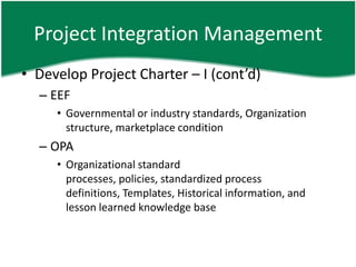 Project Integration Management
• Develop Project Charter – I (cont’d)
  – EEF
     • Governmental or industry standards, Organization
       structure, marketplace condition
  – OPA
     • Organizational standard
       processes, policies, standardized process
       definitions, Templates, Historical information, and
       lesson learned knowledge base
 