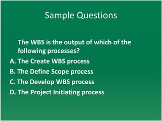 Sample Questions

   The WBS is the output of which of the
   following processes?
A. The Create WBS process
B. The Define Scope process
C. The Develop WBS process
D. The Project Initiating process
 