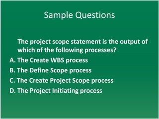 Sample Questions

   The project scope statement is the output of
   which of the following processes?
A. The Create WBS process
B. The Define Scope process
C. The Create Project Scope process
D. The Project Initiating process
 