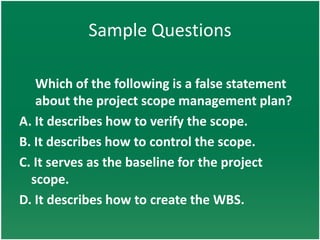 Sample Questions

   Which of the following is a false statement
   about the project scope management plan?
A. It describes how to verify the scope.
B. It describes how to control the scope.
C. It serves as the baseline for the project
  scope.
D. It describes how to create the WBS.
 