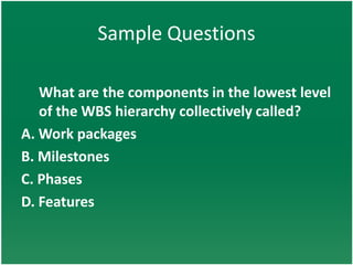 Sample Questions

   What are the components in the lowest level
   of the WBS hierarchy collectively called?
A. Work packages
B. Milestones
C. Phases
D. Features
 
