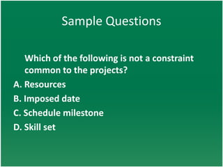 Sample Questions

   Which of the following is not a constraint
   common to the projects?
A. Resources
B. Imposed date
C. Schedule milestone
D. Skill set
 
