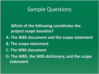 Sample Questions

   Which of the following constitutes the
   project scope baseline?
A. The WBS document and the scope statement
B. The scope statement
C. The WBS document
D. The WBS, the WBS dictionary, and the scope
  statement
 