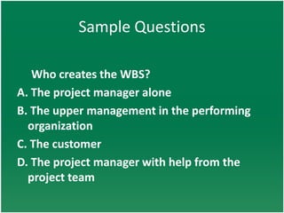 Sample Questions

   Who creates the WBS?
A. The project manager alone
B. The upper management in the performing
  organization
C. The customer
D. The project manager with help from the
  project team
 