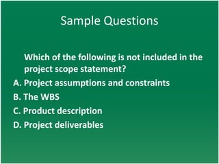 Sample Questions

   Which of the following is not included in the
   project scope statement?
A. Project assumptions and constraints
B. The WBS
C. Product description
D. Project deliverables
 