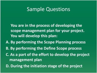 Sample Questions

   You are in the process of developing the
   scope management plan for your project.
   You will develop this plan:
A. By performing the Scope Planning process
B. By performing the Define Scope process
C. As a part of the effort to develop the project
  management plan
D. During the initiation stage of the project
 