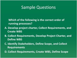 Sample Questions

    Which of the following is the correct order of
    running processes?
A. Develop project charter, Collect Requirements, and
   Create WBS
B. Collect Requirements, Develop Project Charter, and
   Define WBS
C. Identify Stakeholders, Define Scope, and Collect
   Requirements
D. Collect Requirements, Create WBS, Define Scope
 