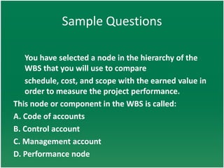 Sample Questions

   You have selected a node in the hierarchy of the
   WBS that you will use to compare
   schedule, cost, and scope with the earned value in
   order to measure the project performance.
This node or component in the WBS is called:
A. Code of accounts
B. Control account
C. Management account
D. Performance node
 