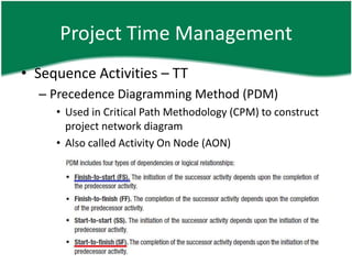 Project Time Management
• Sequence Activities – TT
  – Precedence Diagramming Method (PDM)
     • Used in Critical Path Methodology (CPM) to construct
       project network diagram
     • Also called Activity On Node (AON)
 