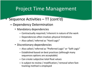Project Time Management
• Sequence Activities – TT (cont’d)
  – Dependency Determination
     • Mandatory dependencies
        – Contractually required / inherent in nature of the work
        – Dependencies often involves physical limitations
        – Also called / referred as “Hard Logic”
     • Discretionary dependencies
        – Also called / referred as “Preferred Logic” or “Soft Logic”
        – Established based on best practices (although many
          sequences options are acceptable)
        – Can create subjective total float values
        – Is subject to review / modification / removal when fast-
          tracking method is employed
 
