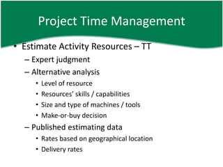 Project Time Management
• Estimate Activity Resources – TT
  – Expert judgment
  – Alternative analysis
     •   Level of resource
     •   Resources’ skills / capabilities
     •   Size and type of machines / tools
     •   Make-or-buy decision
  – Published estimating data
     • Rates based on geographical location
     • Delivery rates
 