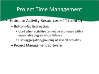 Project Time Management
• Estimate Activity Resources – TT (cont’d)
  – Bottom-Up Estimating
     • Used when activities cannot be estimated with a
       reasonable degree of confidence
     • Uses aggregation/grouping of several activities
  – Project Management Software
 