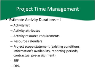 Project Time Management
• Estimate Activity Durations – I
  – Activity list
  – Activity attributes
  – Activity resource requirements
  – Resource calendars
  – Project scope statement (existing conditions,
    information’s availability, reporting periods,
    contractual pre-assignment)
  – EEF
  – OPA
 