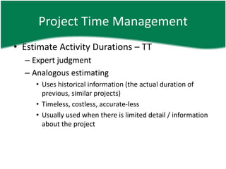 Project Time Management
• Estimate Activity Durations – TT
  – Expert judgment
  – Analogous estimating
     • Uses historical information (the actual duration of
       previous, similar projects)
     • Timeless, costless, accurate-less
     • Usually used when there is limited detail / information
       about the project
 