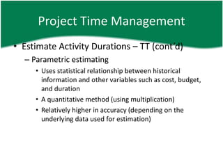 Project Time Management
• Estimate Activity Durations – TT (cont’d)
  – Parametric estimating
     • Uses statistical relationship between historical
       information and other variables such as cost, budget,
       and duration
     • A quantitative method (using multiplication)
     • Relatively higher in accuracy (depending on the
       underlying data used for estimation)
 