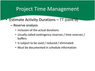 Project Time Management
• Estimate Activity Durations – TT (cont’d)
  – Reserve analysis
     • Inclusion of the actual durations
     • Usually called contingency reserves / time reserves /
       buffers
     • Is subject to be used / reduced / eliminated
     • Must be documented in schedule information
 