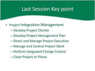 Last Session Key point

• Project Integration Management
   – Develop Project Charter
   – Develop Project Management Plan
   – Direct and Manage Project Execution
   – Manage and Control Project Work
   – Perform Integrated Change Control
   – Close Project or Phase
 