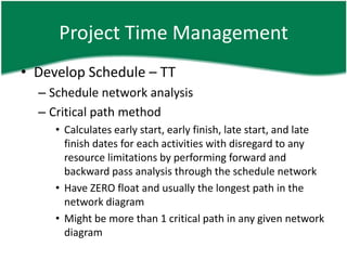Project Time Management
• Develop Schedule – TT
  – Schedule network analysis
  – Critical path method
     • Calculates early start, early finish, late start, and late
       finish dates for each activities with disregard to any
       resource limitations by performing forward and
       backward pass analysis through the schedule network
     • Have ZERO float and usually the longest path in the
       network diagram
     • Might be more than 1 critical path in any given network
       diagram
 