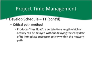 Project Time Management
• Develop Schedule – TT (cont’d)
  – Critical path method
     • Produces “free float”: a certain time length which an
       activity can be delayed without delaying the early date
       of its immediate successor activity within the network
       path
 