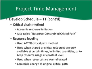 Project Time Management
• Develop Schedule – TT (cont’d)
  – Critical chain method
     • Accounts resource limitation
     • Also called “Resource-Constrained Critical Path”
  – Resource leveling
     • Used AFTER critical path method
     • Used when shared or critical resources are only
       available at certain times, in limited quantities, or to
       keep resource usage at constant level
     • Used when resources are over-allocated
     • Can cause change to original critical path
 