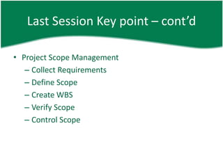 Last Session Key point – cont’d

• Project Scope Management
   – Collect Requirements
   – Define Scope
   – Create WBS
   – Verify Scope
   – Control Scope
 