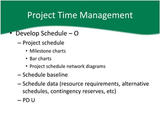 Project Time Management
• Develop Schedule – O
  – Project schedule
     • Milestone charts
     • Bar charts
     • Project schedule network diagrams
  – Schedule baseline
  – Schedule data (resource requirements, alternative
    schedules, contingency reserves, etc)
  – PD U
 