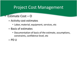 Project Cost Management
• Estimate Cost – O
  – Activity cost estimates
     • Labor, material, equipment, services, etc
  – Basis of estimates
     • Documentation of basis of the estimate, assumptions,
       constraints, confidence level, etc
  – PD U
 