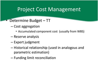 Project Cost Management
• Determine Budget – TT
  – Cost aggregation
     • Accumulated component cost (usually from WBS)
  – Reserve analysis
  – Expert judgment
  – Historical relationship (used in analogous and
    parametric estimation)
  – Funding limit reconciliation
 
