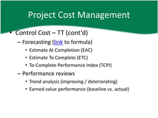 Project Cost Management
• Control Cost – TT (cont’d)
  – Forecasting (link to formula)
     • Estimate At Completion (EAC)
     • Estimate To Complete (ETC)
     • To-Complete Performance Index (TCPI)
  – Performance reviews
     • Trend analysis (improving / deteriorating)
     • Earned value performance (baseline vs. actual)
 