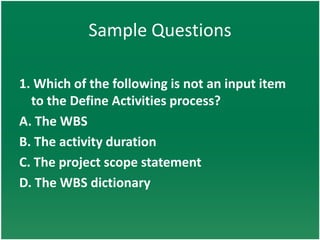 Sample Questions

1. Which of the following is not an input item
  to the Define Activities process?
A. The WBS
B. The activity duration
C. The project scope statement
D. The WBS dictionary
 