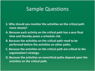 Sample Questions

2. Why should you monitor the activities on the critical path
   more closely?
A. Because each activity on the critical path has a zero float
   time and thereby poses a schedule risk.
B. Because the activities on the critical path need to be
   performed before the activities on other paths.
C. Because the activities on the critical path are critical to the
   organization’s strategy.
D. Because the activities on noncritical paths depend upon the
   activities on the critical path.
 