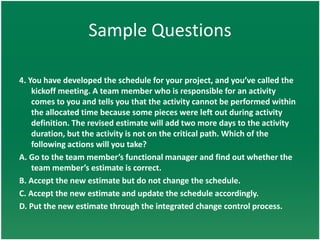 Sample Questions

4. You have developed the schedule for your project, and you’ve called the
    kickoff meeting. A team member who is responsible for an activity
    comes to you and tells you that the activity cannot be performed within
    the allocated time because some pieces were left out during activity
    definition. The revised estimate will add two more days to the activity
    duration, but the activity is not on the critical path. Which of the
    following actions will you take?
A. Go to the team member’s functional manager and find out whether the
    team member’s estimate is correct.
B. Accept the new estimate but do not change the schedule.
C. Accept the new estimate and update the schedule accordingly.
D. Put the new estimate through the integrated change control process.
 