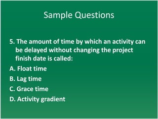 Sample Questions

5. The amount of time by which an activity can
  be delayed without changing the project
  finish date is called:
A. Float time
B. Lag time
C. Grace time
D. Activity gradient
 