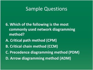 Sample Questions

6. Which of the following is the most
  commonly used network diagramming
  method?
A. Critical path method (CPM)
B. Critical chain method (CCM)
C. Precedence diagramming method (PDM)
D. Arrow diagramming method (ADM)
 
