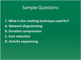 Sample Questions

7. What is the crashing technique used for?
A. Network diagramming
B. Duration compression
C. Cost reduction
D. Activity sequencing
 