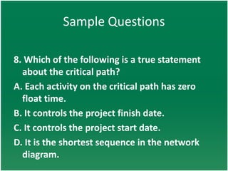 Sample Questions

8. Which of the following is a true statement
  about the critical path?
A. Each activity on the critical path has zero
  float time.
B. It controls the project finish date.
C. It controls the project start date.
D. It is the shortest sequence in the network
  diagram.
 