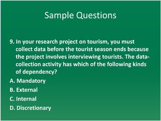Sample Questions

9. In your research project on tourism, you must
   collect data before the tourist season ends because
   the project involves interviewing tourists. The data-
   collection activity has which of the following kinds
   of dependency?
A. Mandatory
B. External
C. Internal
D. Discretionary
 