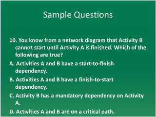 Sample Questions

10. You know from a network diagram that Activity B
   cannot start until Activity A is finished. Which of the
   following are true?
A. Activities A and B have a start-to-finish
   dependency.
B. Activities A and B have a finish-to-start
   dependency.
C. Activity B has a mandatory dependency on Activity
   A.
D. Activities A and B are on a critical path.
 