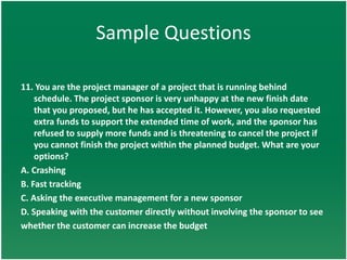 Sample Questions

11. You are the project manager of a project that is running behind
    schedule. The project sponsor is very unhappy at the new finish date
    that you proposed, but he has accepted it. However, you also requested
    extra funds to support the extended time of work, and the sponsor has
    refused to supply more funds and is threatening to cancel the project if
    you cannot finish the project within the planned budget. What are your
    options?
A. Crashing
B. Fast tracking
C. Asking the executive management for a new sponsor
D. Speaking with the customer directly without involving the sponsor to see
whether the customer can increase the budget
 