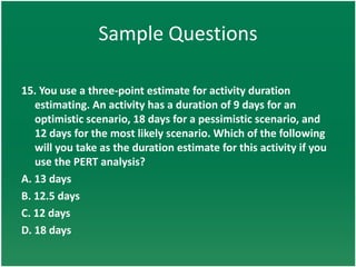Sample Questions

15. You use a three-point estimate for activity duration
   estimating. An activity has a duration of 9 days for an
   optimistic scenario, 18 days for a pessimistic scenario, and
   12 days for the most likely scenario. Which of the following
   will you take as the duration estimate for this activity if you
   use the PERT analysis?
A. 13 days
B. 12.5 days
C. 12 days
D. 18 days
 