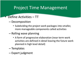 Project Time Management
• Define Activities – TT
  – Decomposition
     • Subdividing the project work packages into smaller,
       more manageable components called activities
  – Rolling wave planning
     • A form of progressive elaboration (near term work
       activities are defined in detail leaving the future work
       planned in high level detail)
  – Templates
  – Expert judgment
 
