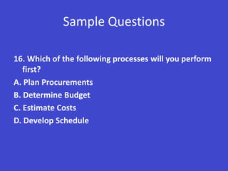 Sample Questions

16. Which of the following processes will you perform
   first?
A. Plan Procurements
B. Determine Budget
C. Estimate Costs
D. Develop Schedule
 