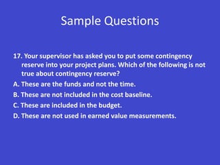 Sample Questions

17. Your supervisor has asked you to put some contingency
   reserve into your project plans. Which of the following is not
   true about contingency reserve?
A. These are the funds and not the time.
B. These are not included in the cost baseline.
C. These are included in the budget.
D. These are not used in earned value measurements.
 