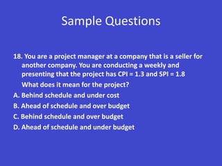 Sample Questions

18. You are a project manager at a company that is a seller for
   another company. You are conducting a weekly and
   presenting that the project has CPI = 1.3 and SPI = 1.8
   What does it mean for the project?
A. Behind schedule and under cost
B. Ahead of schedule and over budget
C. Behind schedule and over budget
D. Ahead of schedule and under budget
 