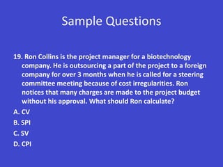 Sample Questions

19. Ron Collins is the project manager for a biotechnology
   company. He is outsourcing a part of the project to a foreign
   company for over 3 months when he is called for a steering
   committee meeting because of cost irregularities. Ron
   notices that many charges are made to the project budget
   without his approval. What should Ron calculate?
A. CV
B. SPI
C. SV
D. CPI
 