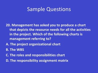 Sample Questions

20. Management has asked you to produce a chart
   that depicts the resource needs for all the activities
   in the project. Which of the following charts is
   management referring to?
A. The project organizational chart
B. The WBS
C. The roles and responsibilities chart
D. The responsibility assignment matrix
 