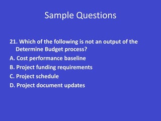 Sample Questions

21. Which of the following is not an output of the
   Determine Budget process?
A. Cost performance baseline
B. Project funding requirements
C. Project schedule
D. Project document updates
 