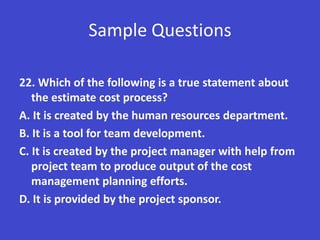 Sample Questions

22. Which of the following is a true statement about
   the estimate cost process?
A. It is created by the human resources department.
B. It is a tool for team development.
C. It is created by the project manager with help from
   project team to produce output of the cost
   management planning efforts.
D. It is provided by the project sponsor.
 