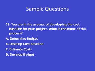 Sample Questions

23. You are in the process of developing the cost
   baseline for your project. What is the name of this
   process?
A. Determine Budget
B. Develop Cost Baseline
C. Estimate Costs
D. Develop Budget
 